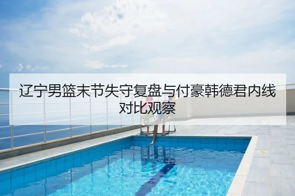 辽宁男篮末节失守复盘与付豪韩德君内线对比观察